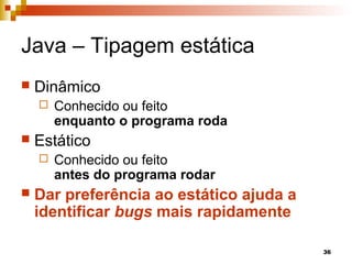 36
Java – Tipagem estática
 Dinâmico
 Conhecido ou feito
enquanto o programa roda
 Estático
 Conhecido ou feito
antes do programa rodar
 Dar preferência ao estático ajuda a
identificar bugs mais rapidamente
 