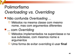 40
Polimorfismo
Overloading vs. Overriding
 Não confunda Overloading ...
 Métodos na mesma classe com mesmo
nome, mas com argumentos diferentes
 ... com Overriding
 Métodos implementados na superclasse e na
sua subclasse, com mesmos nome e
argumentos
 Uma forma de evitar overriding é usar final
 