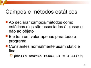 41
Campos e métodos estáticos
 Ao declarar campos/métodos como
estáticos eles são associados à classe e
não ao objeto
 Ele tem um valor apenas para todo o
programa
 Constantes normalmente usam static e
final
 public static final PI = 3.14159;
 