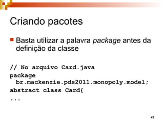 42
Criando pacotes
 Basta utilizar a palavra package antes da
definição da classe
// No arquivo Card.java
package
br.mackenzie.pds2011.monopoly.model;
abstract class Card{
...
 