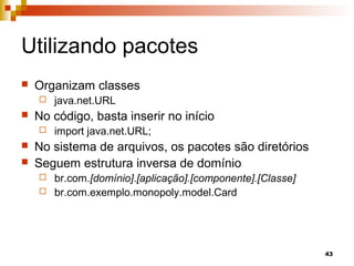 43
Utilizando pacotes
 Organizam classes
 java.net.URL
 No código, basta inserir no início
 import java.net.URL;
 No sistema de arquivos, os pacotes são diretórios
 Seguem estrutura inversa de domínio
 br.com.[domínio].[aplicação].[componente].[Classe]
 br.com.exemplo.monopoly.model.Card
 