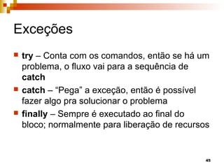 45
Exceções
 try – Conta com os comandos, então se há um
problema, o fluxo vai para a sequência de
catch
 catch – “Pega” a exceção, então é possível
fazer algo pra solucionar o problema
 finally – Sempre é executado ao final do
bloco; normalmente para liberação de recursos
 