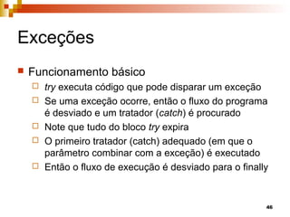 46
Exceções
 Funcionamento básico
 try executa código que pode disparar um exceção
 Se uma exceção ocorre, então o fluxo do programa
é desviado e um tratador (catch) é procurado
 Note que tudo do bloco try expira
 O primeiro tratador (catch) adequado (em que o
parâmetro combinar com a exceção) é executado
 Então o fluxo de execução é desviado para o finally
 