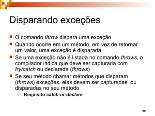 48
Disparando exceções
 O comando throw dispara uma exceção
 Quando ocorre em um método, em vez de retornar
um valor, uma exceção é disparada
 Se uma exceção não é listada no comando throws, o
compilador indica que deve ser capturada com
try/catch ou declarada (throws)
 Se seu método chamar métodos que disparam
(throws) exceções, elas devem ser capturadas ou
disparadas no seu método
 Requisito catch-or-declare
 