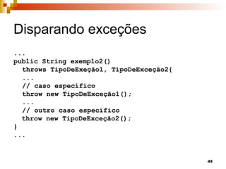 49
Disparando exceções
...
public String exemplo2()
throws TipoDeExeção1, TipoDeExceção2{
...
// caso específico
throw new TipoDeExceção1();
...
// outro caso específico
throw new TipoDeExceção2();
}
...
 