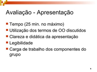 5
Avaliação - Apresentação
 Tempo (25 min. no máximo)
 Utilização dos termos de OO discutidos
 Clareza e didática da apresentação
 Legibilidade
 Carga de trabalho dos componentes do
grupo
 