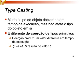 50
Type Casting
 Muda o tipo do objeto declarado em
tempo de execução, mas não afeta o tipo
do objeto em si
 É diferente de coerção de tipos primitivos
 Coerção produz um valor diferente em tempo
de execução
 (int)0.5 resulta no valor 0
 