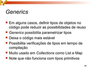 51
Generics
 Em alguns casos, definir tipos de objetos no
código pode reduzir as possibilidades de reuso
 Generics possibilita parametrizar tipos
 Deixa o código mais estável
 Possibilita verificações de tipos em tempo de
compilação
 Muito usado em Collections como List e Map
 Note que não funciona com tipos primitivos
 
