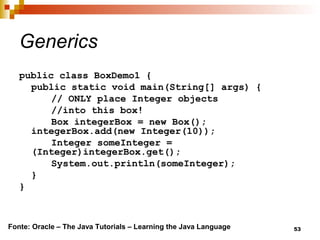 53
Generics
public class BoxDemo1 {
public static void main(String[] args) {
// ONLY place Integer objects
//into this box!
Box integerBox = new Box();
integerBox.add(new Integer(10));
Integer someInteger =
(Integer)integerBox.get();
System.out.println(someInteger);
}
}
Fonte: Oracle – The Java Tutorials – Learning the Java Language
 