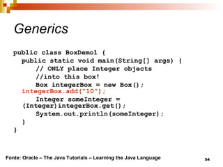 54
Generics
public class BoxDemo1 {
public static void main(String[] args) {
// ONLY place Integer objects
//into this box!
Box integerBox = new Box();
integerBox.add(“10”);
Integer someInteger =
(Integer)integerBox.get();
System.out.println(someInteger);
}
}
Fonte: Oracle – The Java Tutorials – Learning the Java Language
 