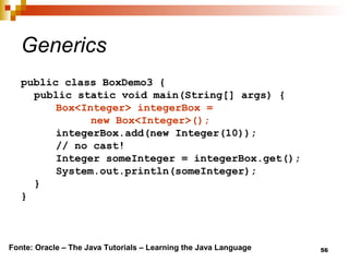 56
Generics
public class BoxDemo3 {
public static void main(String[] args) {
Box<Integer> integerBox =
new Box<Integer>();
integerBox.add(new Integer(10));
// no cast!
Integer someInteger = integerBox.get();
System.out.println(someInteger);
}
}
Fonte: Oracle – The Java Tutorials – Learning the Java Language
 