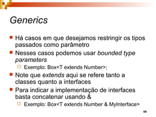 59
Generics
 Há casos em que desejamos restringir os tipos
passados como parâmetro
 Nesses casos podemos usar bounded type
parameters
 Exemplo: Box<T extends Number>;
 Note que extends aqui se refere tanto a
classes quanto a interfaces
 Para indicar a implementação de interfaces
basta concatenar usando &
 Exemplo: Box<T extends Number & MyInterface>
 