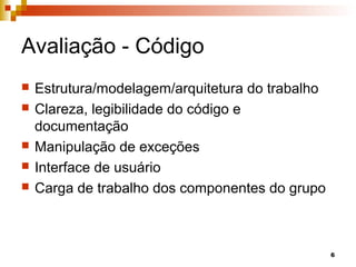 6
Avaliação - Código
 Estrutura/modelagem/arquitetura do trabalho
 Clareza, legibilidade do código e
documentação
 Manipulação de exceções
 Interface de usuário
 Carga de trabalho dos componentes do grupo
 