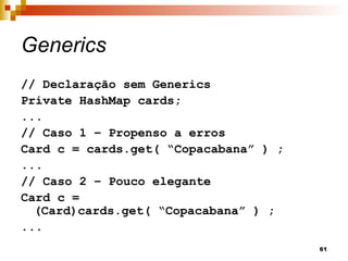 61
Generics
// Declaração sem Generics
Private HashMap cards;
...
// Caso 1 – Propenso a erros
Card c = cards.get( “Copacabana” ) ;
...
// Caso 2 – Pouco elegante
Card c =
(Card)cards.get( “Copacabana” ) ;
...
 