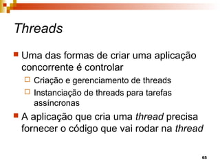 65
Threads
 Uma das formas de criar uma aplicação
concorrente é controlar
 Criação e gerenciamento de threads
 Instanciação de threads para tarefas
assíncronas
 A aplicação que cria uma thread precisa
fornecer o código que vai rodar na thread
 