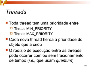 70
Threads
 Toda thread tem uma prioridade entre
 Thread.MIN_PRIORITY
 Thread.MAX_PRIORITY
 Cada nova thread herda a prioridade do
objeto que a criou
 O rodízio de execução entre as threads
pode ocorrer com ou sem fracionamento
de tempo (i.e., que usam quantum)
 