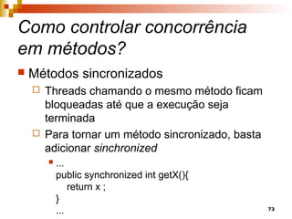 73
Como controlar concorrência
em métodos?
 Métodos sincronizados
 Threads chamando o mesmo método ficam
bloqueadas até que a execução seja
terminada
 Para tornar um método sincronizado, basta
adicionar sinchronized
 ...
public synchronized int getX(){
return x ;
}
...
 