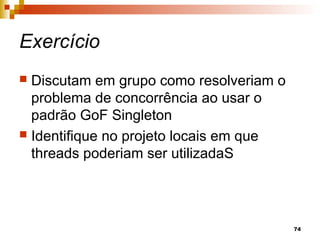 74
Exercício
 Discutam em grupo como resolveriam o
problema de concorrência ao usar o
padrão GoF Singleton
 Identifique no projeto locais em que
threads poderiam ser utilizadaS
 