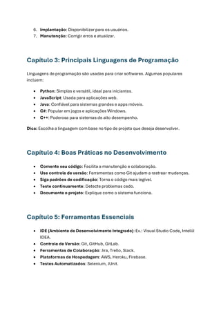 6. Implantação: Disponibilizar para os usuários.
7. Manutenção: Corrigir erros e atualizar.
Capítulo 3: Principais Linguagens de Programação
Linguagens de programação são usadas para criar softwares. Algumas populares
incluem:
• Python: Simples e versátil, ideal para iniciantes.
• JavaScript: Usada para aplicações web.
• Java: Confiável para sistemas grandes e apps móveis.
• C#: Popular em jogos e aplicações Windows.
• C++: Poderosa para sistemas de alto desempenho.
Dica: Escolha a linguagem com base no tipo de projeto que deseja desenvolver.
Capítulo 4: Boas Práticas no Desenvolvimento
• Comente seu código: Facilita a manutenção e colaboração.
• Use controle de versão: Ferramentas como Git ajudam a rastrear mudanças.
• Siga padrões de codificação: Torna o código mais legível.
• Teste continuamente: Detecte problemas cedo.
• Documente o projeto: Explique como o sistema funciona.
Capítulo 5: Ferramentas Essenciais
• IDE (Ambiente de Desenvolvimento Integrado): Ex.: Visual Studio Code, IntelliJ
IDEA.
• Controle de Versão: Git, GitHub, GitLab.
• Ferramentas de Colaboração: Jira, Trello, Slack.
• Plataformas de Hospedagem: AWS, Heroku, Firebase.
• Testes Automatizados: Selenium, JUnit.
 
