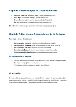 Capítulo 6: Metodologias de Desenvolvimento
• Waterfall (Cascata): Processo linear, com etapas sequenciais.
• Agile (Ágil): Focado em entregas rápidas e iterativas.
• Scrum: Estruturado em sprints (ciclos de trabalho curtos).
• DevOps: Integração entre desenvolvimento e operações.
Dica: Escolha a metodologia que melhor atende à sua equipe e projeto.
Capítulo 7: Carreira em Desenvolvimento de Software
Principais áreas de atuação:
• Desenvolvedor Frontend: Trabalha com a interface do usuário.
• Desenvolvedor Backend: Foca no funcionamento interno do sistema.
• Desenvolvedor Full Stack: Domina frontend e backend.
• Engenheiro de Dados: Gerencia grandes volumes de informação.
• Engenheiro de QA (Qualidade): Garante a qualidade do software.
Dicas para crescer na área:
• Pratique resolvendo problemas em plataformas como HackerRank e Codewars.
• Contribua com projetos open source.
• Participe de hackathons e comunidades tecnológicas.
Conclusão
O desenvolvimento de software é uma área dinâmica e repleta de oportunidades. Com
estudo constante, prática e boas ferramentas, você pode criar soluções que impactam
positivamente a sociedade. Este guia é apenas o começo da sua jornada!
 