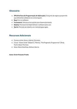 Glossário
• API (Interface de Programação de Aplicação): Conjunto de regras que permite
que diferentes softwares se comuniquem.
• Bug: Erro no software.
• Framework: Estrutura de suporte para desenvolvimento.
• Deploy: Processo de disponibilizar o software para uso.
• Sprint: Período de trabalho em metodologias ágeis.
Recursos Adicionais
• Cursos online: Alura, Udemy, Coursera.
• Livros: "Clean Code" (Robert C. Martin), "The Pragmatic Programmer" (Andy
Hunt e Dave Thomas).
• Sites: Stack Overflow, GitHub, Dev.to.
Autor: Erwin Pozzuto Friede
 