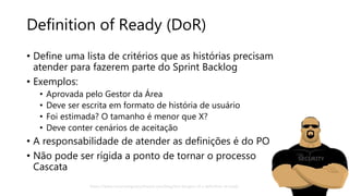 Definition of Ready (DoR)
• Define uma lista de critérios que as histórias precisam
atender para fazerem parte do Sprint Backlog
• Exemplos:
• Aprovada pelo Gestor da Área
• Deve ser escrita em formato de história de usuário
• Foi estimada? O tamanho é menor que X?
• Deve conter cenários de aceitação
• A responsabilidade de atender as definições é do PO
• Não pode ser rígida a ponto de tornar o processo
Cascata
SECURITY
https://www.mountaingoatsoftware.com/blog/the-dangers-of-a-definition-of-ready
 