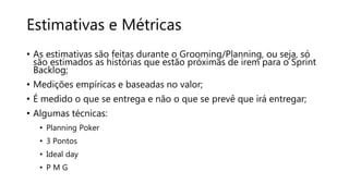 Estimativas e Métricas
• As estimativas são feitas durante o Grooming/Planning, ou seja, só
são estimados as histórias que estão próximas de irem para o Sprint
Backlog;
• Medições empíricas e baseadas no valor;
• É medido o que se entrega e não o que se prevê que irá entregar;
• Algumas técnicas:
• Planning Poker
• 3 Pontos
• Ideal day
• P M G
 