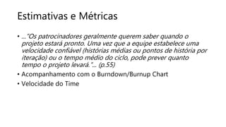 Estimativas e Métricas
• ...”Os patrocinadores geralmente querem saber quando o
projeto estará pronto. Uma vez que a equipe estabelece uma
velocidade confiável (histórias médias ou pontos de história por
iteração) ou o tempo médio do ciclo, pode prever quanto
tempo o projeto levará.”... (p.55)
• Acompanhamento com o Burndown/Burnup Chart
• Velocidade do Time
 