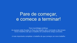 Pare de começar,
e comece a terminar!
Foco na entrega contínua.
As equipes estão focadas no fluxo de trabalho até a conclusão e não iniciam
novos trabalhos até que o trabalho em andamento esteja concluído.
é mais importante completar o trabalho do que começar um novo trabalho
 