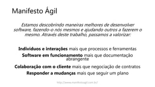 Manifesto Ágil
Estamos descobrindo maneiras melhores de desenvolver
software, fazendo-o nós mesmos e ajudando outros a fazerem o
mesmo. Através deste trabalho, passamos a valorizar:
Indivíduos e interações mais que processos e ferramentas
Software em funcionamento mais que documentação
abrangente
Colaboração com o cliente mais que negociação de contratos
Responder a mudanças mais que seguir um plano
http://www.manifestoagil.com.br/
 