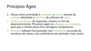 Princípios Ágeis
1. Nossa maior prioridade é satisfazer o cliente, através da
entrega adiantada e contínua de software de valor.
2. Aceitar mudanças de requisitos, mesmo no fim do
desenvolvimento. Processos ágeis se adequam a mudanças,
para que o cliente possa tirar vantagens competitivas.
3. Entregar software funcionando com freqüencia, na escala de
semanas até meses, com preferência aos períodos mais curtos.
 