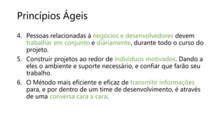 Princípios Ágeis
4. Pessoas relacionadas à negócios e desenvolvedores devem
trabalhar em conjunto e diáriamente, durante todo o curso do
projeto.
5. Construir projetos ao redor de indivíduos motivados. Dando a
eles o ambiente e suporte necessário, e confiar que farão seu
trabalho.
6. O Método mais eficiente e eficaz de transmitir informações
para, e por dentro de um time de desenvolvimento, é através
de uma conversa cara a cara.
 