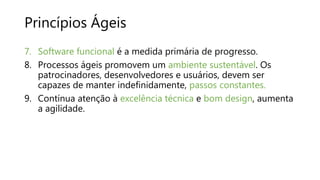 Princípios Ágeis
7. Software funcional é a medida primária de progresso.
8. Processos ágeis promovem um ambiente sustentável. Os
patrocinadores, desenvolvedores e usuários, devem ser
capazes de manter indefinidamente, passos constantes.
9. Contínua atenção à excelência técnica e bom design, aumenta
a agilidade.
 