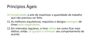 Princípios Ágeis
10. Simplicidade: a arte de maximizar a quantidade de trabalho
que não precisou ser feito.
11. As melhores arquiteturas, requisitos e designs emergem de
times auto-organizáveis.
12. Em intervalos regulares, o time reflete em como ficar mais
efetivo, então, se ajustam e otimizam seu comportamento de
acordo.
 