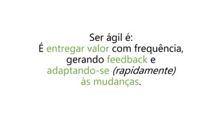 Ser ágil é:
É entregar valor com frequência,
gerando feedback e
adaptando-se (rapidamente)
às mudanças.
 