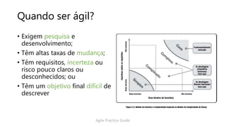 Quando ser ágil?
• Exigem pesquisa e
desenvolvimento;
• Têm altas taxas de mudança;
• Têm requisitos, incerteza ou
risco pouco claros ou
desconhecidos; ou
• Têm um objetivo final difícil de
descrever
Agile Practice Guide
 