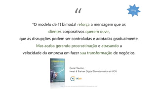 http://cio.com.br/opiniao/2016/09/27/bimodal-ja-era/
“O modelo de TI bimodal reforça a mensagem que os
clientes corporativos querem ouvir,
que as disrupções podem ser controladas e adotadas gradualmente.
Mas acaba gerando procrastinação e atrasando a
velocidade da empresa em fazer sua transformação de negócios.
Cezar Taurion
Head & Partner Digital Transformation at KICK
“
 