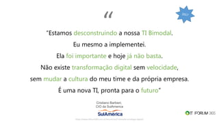 “Estamos desconstruindo a nossa TI Bimodal.
Eu mesmo a implementei.
Ela foi importante e hoje já não basta.
Não existe transformação digital sem velocidade,
sem mudar a cultura do meu time e da própria empresa.
É uma nova TI, pronta para o futuro”
Cristiano Barbieri,
CIO da SulAmerica
https://www.itforum365.com.br/encontros/ti-bimodal-estrategia-digital/
“
 