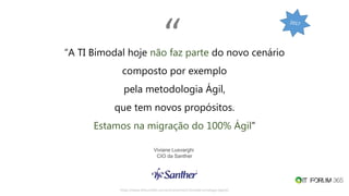https://www.itforum365.com.br/encontros/ti-bimodal-estrategia-digital/
“A TI Bimodal hoje não faz parte do novo cenário
composto por exemplo
pela metodologia Ágil,
que tem novos propósitos.
Estamos na migração do 100% Ágil”
Viviane Lusvarghi
CIO da Santher
“
 