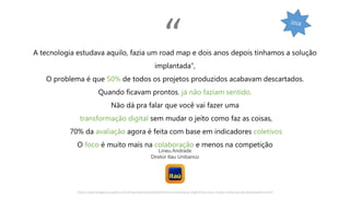 https://epocanegocios.globo.com/Empresa/noticia/2018/07/transformacao-digital-leva-itau-mudar-avaliacao-de-desempenho.html
A tecnologia estudava aquilo, fazia um road map e dois anos depois tínhamos a solução
implantada”,
O problema é que 50% de todos os projetos produzidos acabavam descartados.
Quando ficavam prontos, já não faziam sentido.
Não dá pra falar que você vai fazer uma
transformação digital sem mudar o jeito como faz as coisas,
70% da avaliação agora é feita com base em indicadores coletivos
O foco é muito mais na colaboração e menos na competição
Lineu Andrade
Diretor Itau Unibanco
“
 