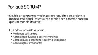 Por quê SCRUM?
• Devido as constantes mudanças nos requisitos do projeto, o
modelo tradicional (cascata) não tende a ter o mesmo sucesso
que um modelo iterativo;
• Quando é indicado o Scrum:
• Mudanças constantes;
• Aprendizado durante o desenvolvimento;
• Complexidade e incerteza reduzem a visibilidade;
• Colaboração é importante;
 