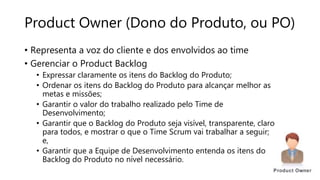Product Owner (Dono do Produto, ou PO)
• Representa a voz do cliente e dos envolvidos ao time
• Gerenciar o Product Backlog
• Expressar claramente os itens do Backlog do Produto;
• Ordenar os itens do Backlog do Produto para alcançar melhor as
metas e missões;
• Garantir o valor do trabalho realizado pelo Time de
Desenvolvimento;
• Garantir que o Backlog do Produto seja visível, transparente, claro
para todos, e mostrar o que o Time Scrum vai trabalhar a seguir;
e,
• Garantir que a Equipe de Desenvolvimento entenda os itens do
Backlog do Produto no nível necessário.
 