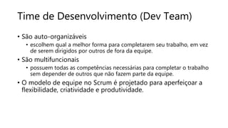 Time de Desenvolvimento (Dev Team)
• São auto-organizáveis
• escolhem qual a melhor forma para completarem seu trabalho, em vez
de serem dirigidos por outros de fora da equipe.
• São multifuncionais
• possuem todas as competências necessárias para completar o trabalho
sem depender de outros que não fazem parte da equipe.
• O modelo de equipe no Scrum é projetado para aperfeiçoar a
flexibilidade, criatividade e produtividade.
 