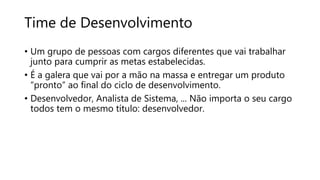 Time de Desenvolvimento
• Um grupo de pessoas com cargos diferentes que vai trabalhar
junto para cumprir as metas estabelecidas.
• É a galera que vai por a mão na massa e entregar um produto
“pronto” ao final do ciclo de desenvolvimento.
• Desenvolvedor, Analista de Sistema, ... Não importa o seu cargo
todos tem o mesmo título: desenvolvedor.
 
