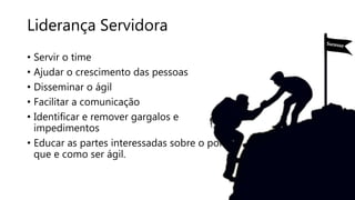 Liderança Servidora
• Servir o time
• Ajudar o crescimento das pessoas
• Disseminar o ágil
• Facilitar a comunicação
• Identificar e remover gargalos e
impedimentos
• Educar as partes interessadas sobre o por
que e como ser ágil.
 