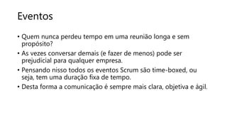 Eventos
• Quem nunca perdeu tempo em uma reunião longa e sem
propósito?
• As vezes conversar demais (e fazer de menos) pode ser
prejudicial para qualquer empresa.
• Pensando nisso todos os eventos Scrum são time-boxed, ou
seja, tem uma duração fixa de tempo.
• Desta forma a comunicação é sempre mais clara, objetiva e ágil.
 