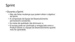 Sprint
• Durante a Sprint:
• Não são feitas mudanças que podem afetar o objetivo
da Sprint;
• A composição da Equipe de Desenvolvimento
permanecem constantes;
• As metas de qualidade não diminuem; e,
• O escopo pode ser clarificado e renegociado entre o
Product Owner e a Equipe de Desenvolvimento quanto
mais for aprendido
 
