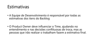 Estimativas
• A Equipe de Desenvolvimento é responsável por todas as
estimativas dos itens do Backlog
• O Product Owner deve influenciar o Time, ajudando no
entendimento e nas decisões conflituosas de troca, mas as
pessoas que irão realizar o trabalham fazem a estimativa final.
 