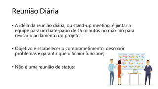 Reunião Diária
• A idéia da reunião diária, ou stand-up meeting, é juntar a
equipe para um bate-papo de 15 minutos no máximo para
revisar o andamento do projeto.
• Objetivo é estabelecer o comprometimento, descobrir
problemas e garantir que o Scrum funcione;
• Não é uma reunião de status;
 