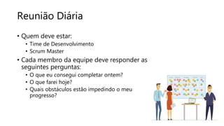Reunião Diária
• Quem deve estar:
• Time de Desenvolvimento
• Scrum Master
• Cada membro da equipe deve responder as
seguintes perguntas:
• O que eu consegui completar ontem?
• O que farei hoje?
• Quais obstáculos estão impedindo o meu
progresso?
 
